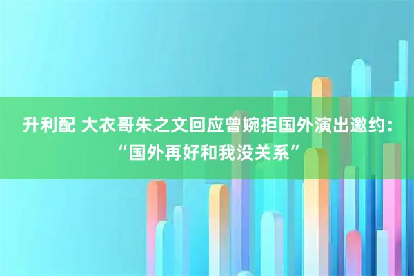 升利配 大衣哥朱之文回应曾婉拒国外演出邀约：“国外再好和我没关系”