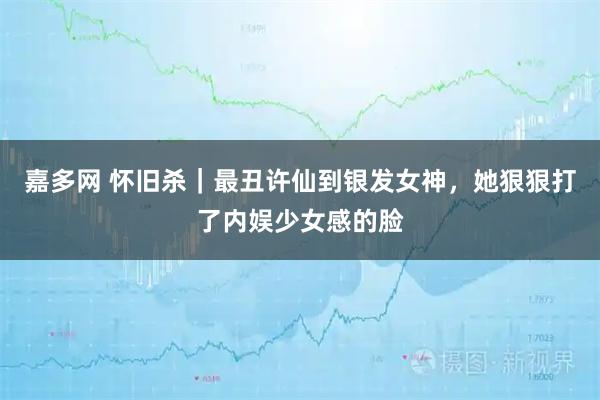 嘉多网 怀旧杀｜最丑许仙到银发女神，她狠狠打了内娱少女感的脸