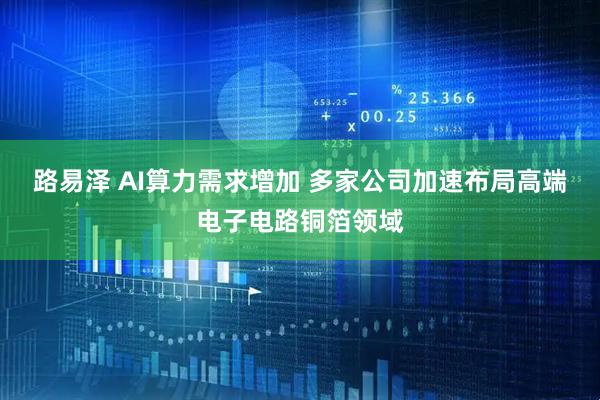 路易泽 AI算力需求增加 多家公司加速布局高端电子电路铜箔领域