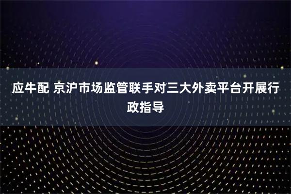 应牛配 京沪市场监管联手对三大外卖平台开展行政指导