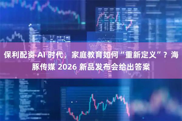 保利配资 AI 时代，家庭教育如何“重新定义”？海豚传媒 2026 新品发布会给出答案