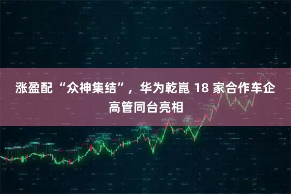 涨盈配 “众神集结”，华为乾崑 18 家合作车企高管同台亮相