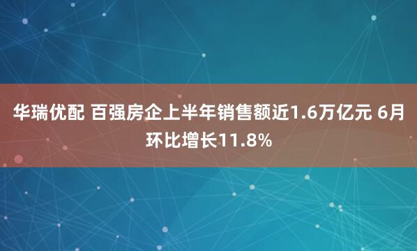 华瑞优配 百强房企上半年销售额近1.6万亿元 6月环比增长11.8%