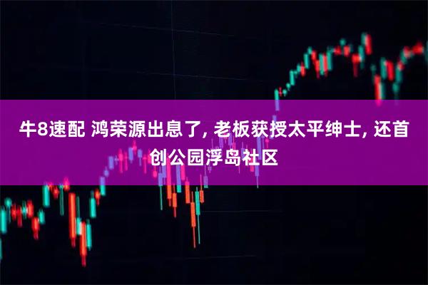 牛8速配 鸿荣源出息了, 老板获授太平绅士, 还首创公园浮岛社区
