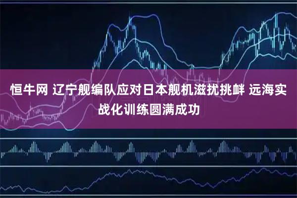 恒牛网 辽宁舰编队应对日本舰机滋扰挑衅 远海实战化训练圆满成功