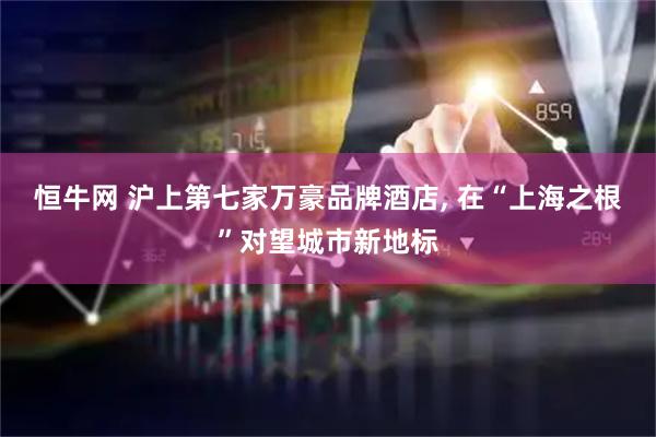 恒牛网 沪上第七家万豪品牌酒店, 在“上海之根”对望城市新地标